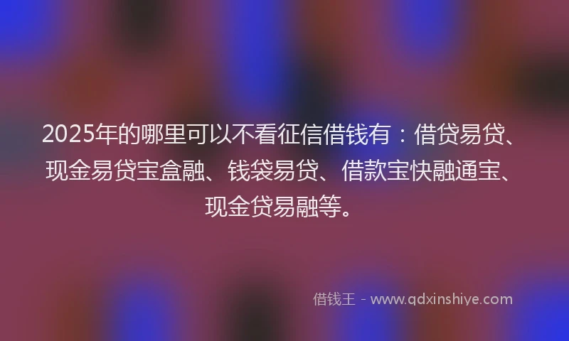 2025年的哪里可以不看征信借钱有：借贷易贷、现金易贷宝盒融、钱袋易贷、借款宝快融通宝、现金贷易融等。
