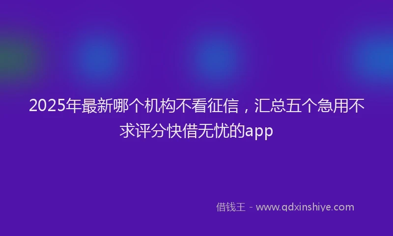 2025年最新哪个机构不看征信，汇总五个急用不求评分快借无忧的app