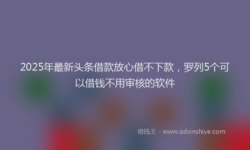 2025年最新头条借款放心借不下款，罗列5个可以借钱不用审核的软件