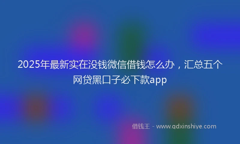 2025年最新实在没钱微信借钱怎么办，汇总五个网贷黑口子必下款app