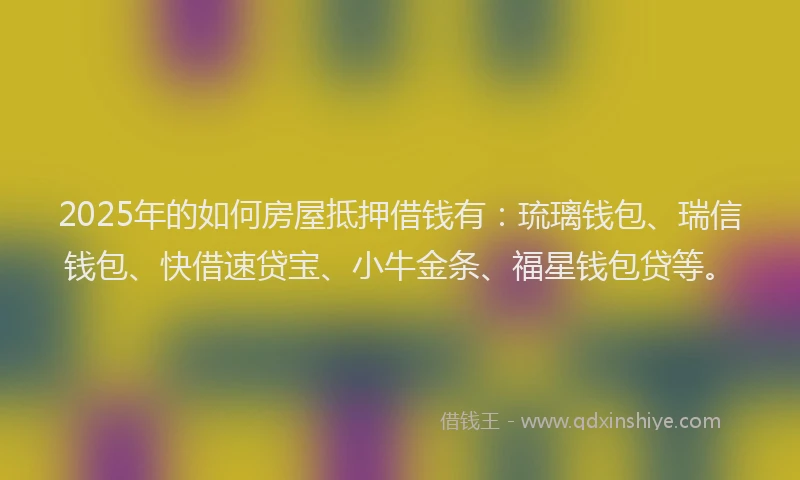 2025年的如何房屋抵押借钱有：琉璃钱包、瑞信钱包、快借速贷宝、小牛金条、福星钱包贷等。