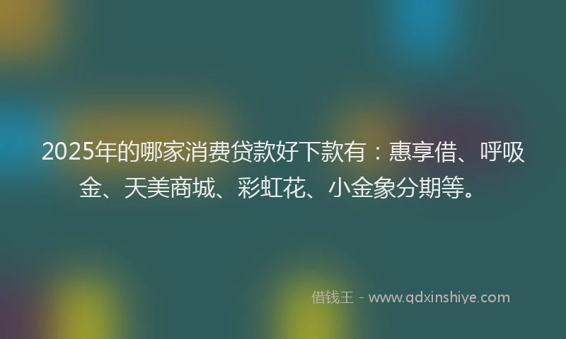 2025年的哪家消费贷款好下款有：惠享借、呼吸金、天美商城、彩虹花、小金象分期等。