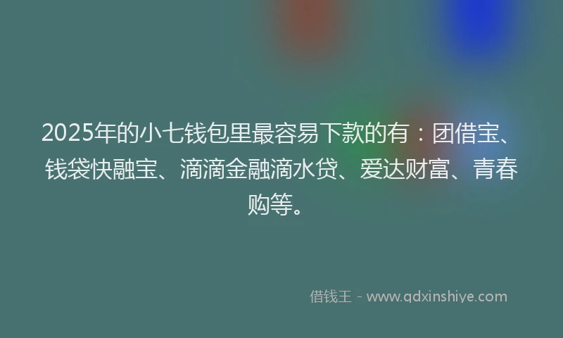 2025年的小七钱包里最容易下款的有：团借宝、钱袋快融宝、滴滴金融滴水贷、爱达财富、青春购等。