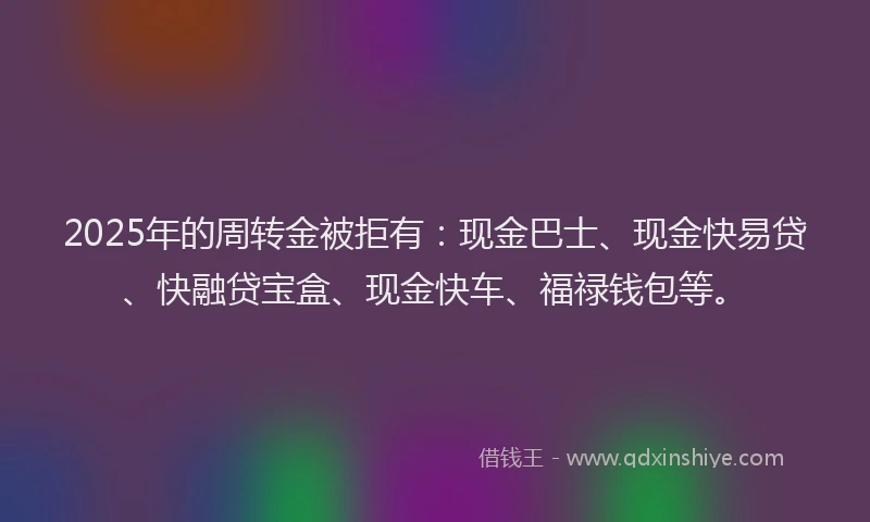 2025年的周转金被拒有：现金巴士、现金快易贷、快融贷宝盒、现金快车、福禄钱包等。