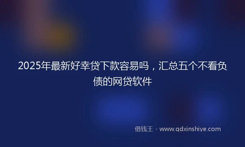 2025年最新好幸贷下款容易吗，汇总五个不看负债的网贷软件
