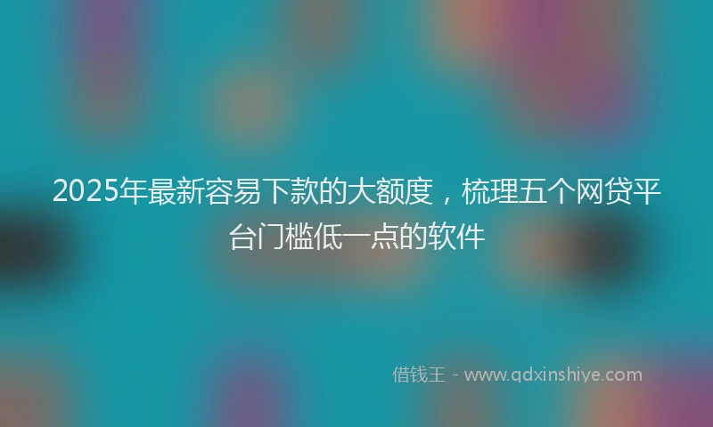 2025年最新容易下款的大额度，梳理五个网贷平台门槛低一点的软件