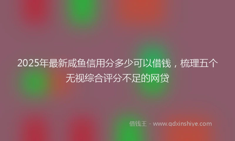 2025年最新咸鱼信用分多少可以借钱，梳理五个无视综合评分不足的网贷