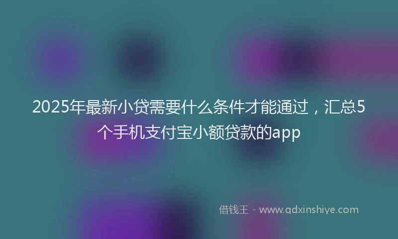 2025年最新小贷需要什么条件才能通过，汇总5个手机支付宝小额贷款的app