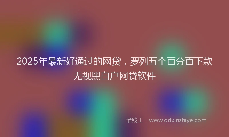 2025年最新好通过的网贷，罗列五个百分百下款无视黑白户网贷软件