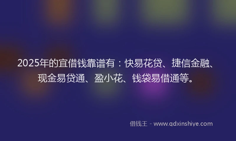 2025年的宜借钱靠谱有：快易花贷、捷信金融、现金易贷通、盈小花、钱袋易借通等。