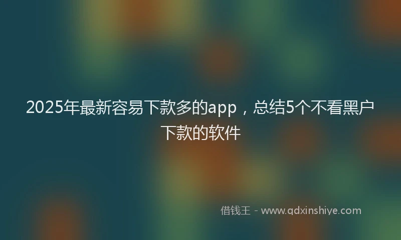 2025年最新容易下款多的app，总结5个不看黑户下款的软件