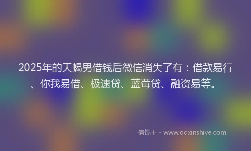 2025年的天蝎男借钱后微信消失了有：借款易行、你我易借、极速贷、蓝莓贷、融资易等。