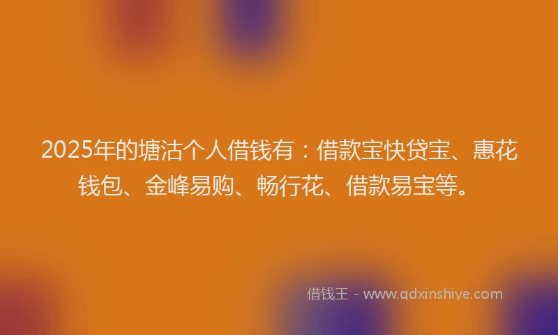 2025年的塘沽个人借钱有：借款宝快贷宝、惠花钱包、金峰易购、畅行花、借款易宝等。