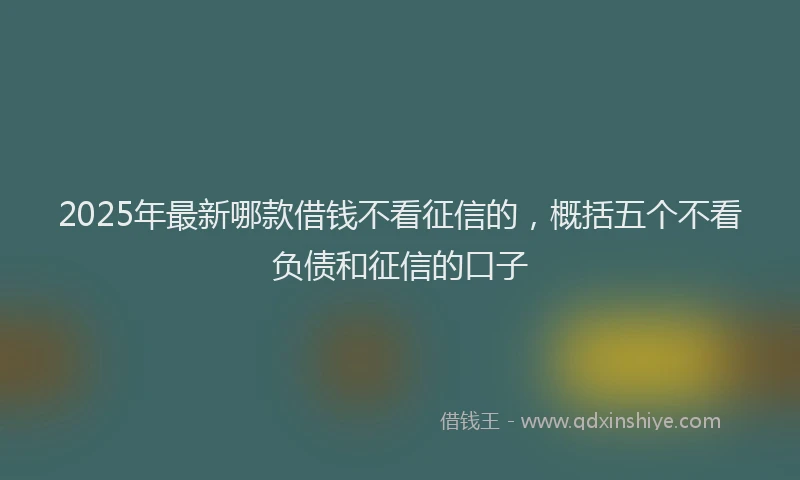 2025年最新哪款借钱不看征信的，概括五个不看负债和征信的口子