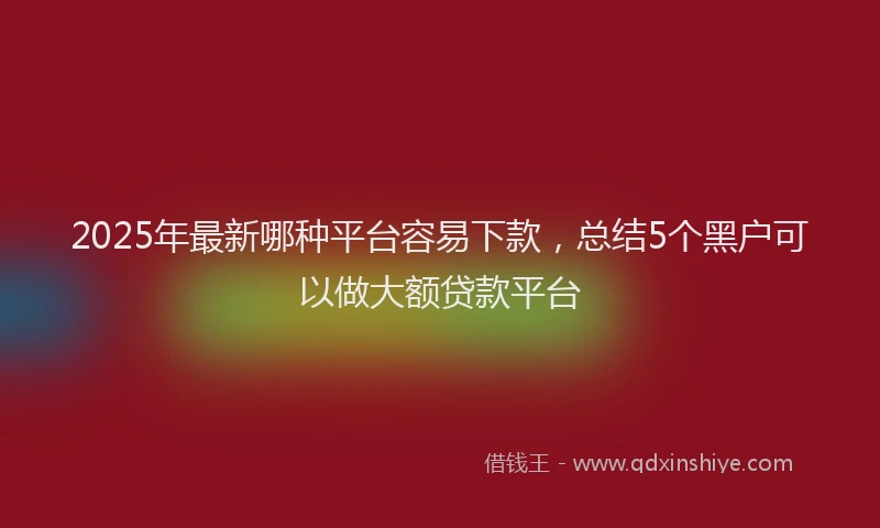 2025年最新哪种平台容易下款，总结5个黑户可以做大额贷款平台