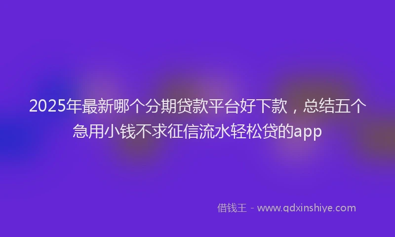 2025年最新哪个分期贷款平台好下款，总结五个急用小钱不求征信流水轻松贷的app