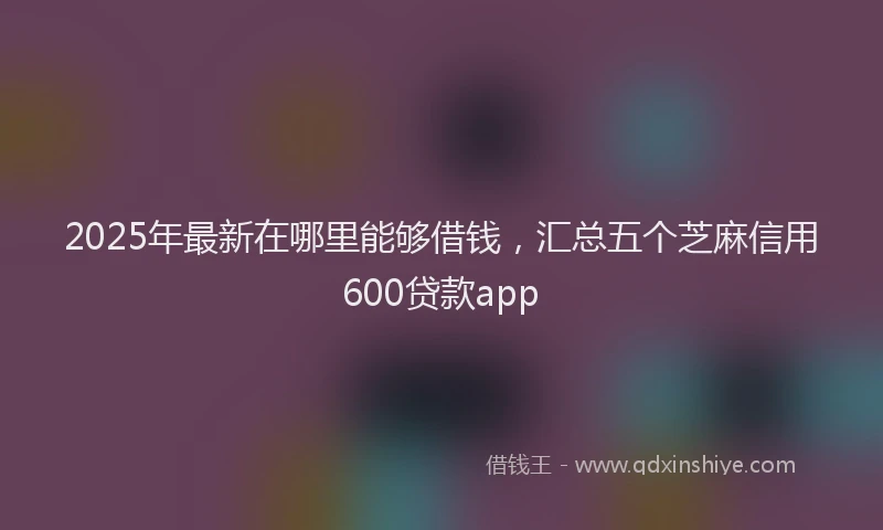 2025年最新在哪里能够借钱，汇总五个芝麻信用600贷款app