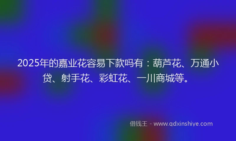 2025年的嘉业花容易下款吗有：葫芦花、万通小贷、射手花、彩虹花、一川商城等。