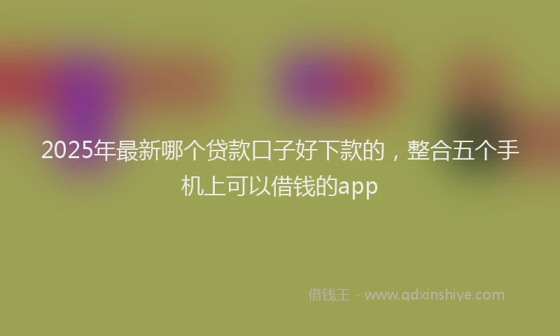 2025年最新哪个贷款口子好下款的，整合五个手机上可以借钱的app