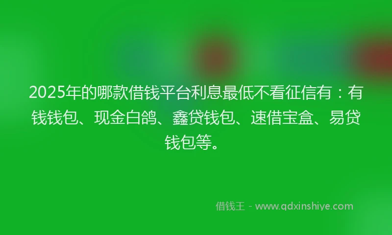 2025年的哪款借钱平台利息最低不看征信有：有钱钱包、现金白鸽、鑫贷钱包、速借宝盒、易贷钱包等。