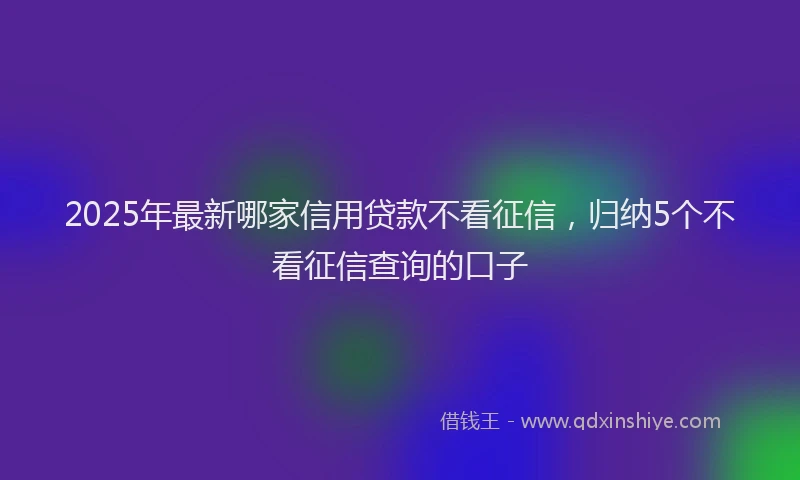 2025年最新哪家信用贷款不看征信，归纳5个不看征信查询的口子