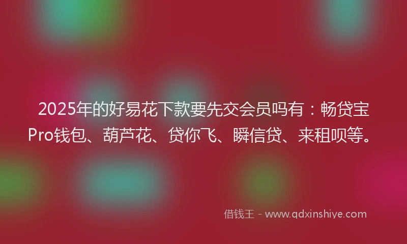 2025年的好易花下款要先交会员吗有：畅贷宝Pro钱包、葫芦花、贷你飞、瞬信贷、来租呗等。