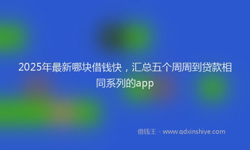 2025年最新哪块借钱快，汇总五个周周到贷款相同系列的app