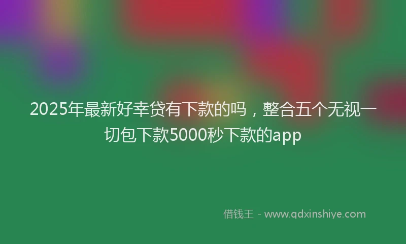 2025年最新好幸贷有下款的吗，整合五个无视一切包下款5000秒下款的app