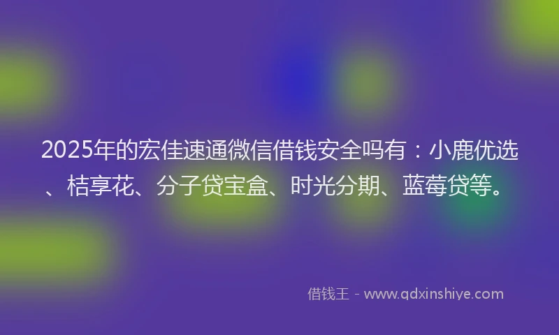 2025年的宏佳速通微信借钱安全吗有：小鹿优选、桔享花、分子贷宝盒、时光分期、蓝莓贷等。