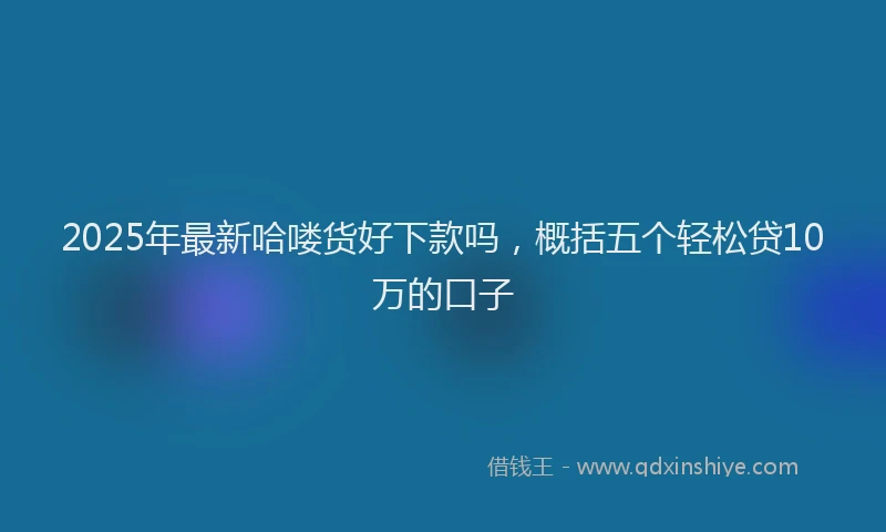 2025年最新哈喽货好下款吗，概括五个轻松贷10万的口子