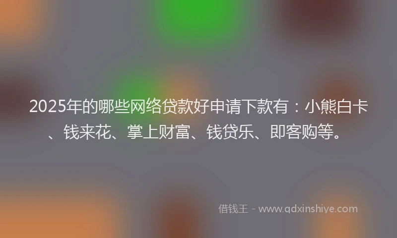 2025年的哪些网络贷款好申请下款有：小熊白卡、钱来花、掌上财富、钱贷乐、即客购等。