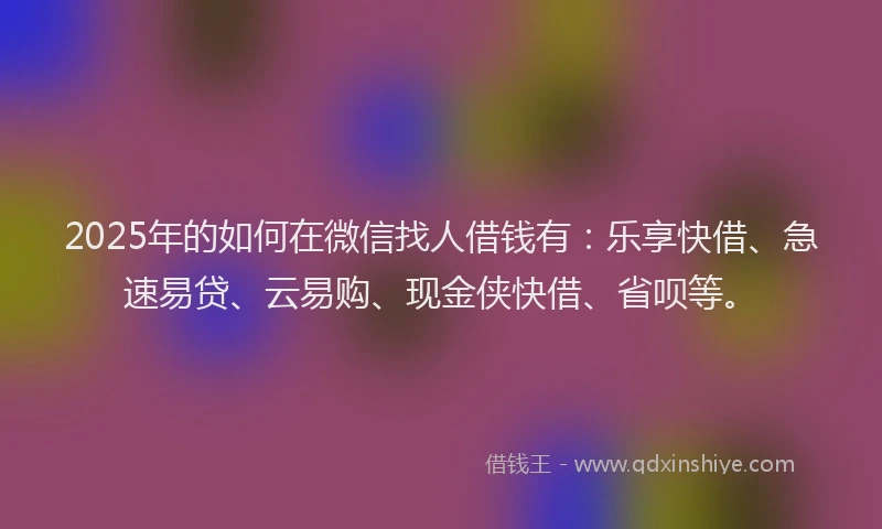 2025年的如何在微信找人借钱有：乐享快借、急速易贷、云易购、现金侠快借、省呗等。