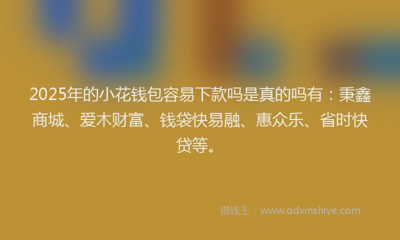 2025年的小花钱包容易下款吗是真的吗有：秉鑫商城、爱木财富、钱袋快易融、惠众乐、省时快贷等。