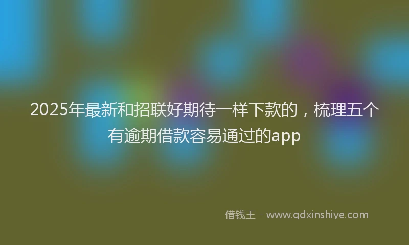 2025年最新和招联好期待一样下款的，梳理五个有逾期借款容易通过的app