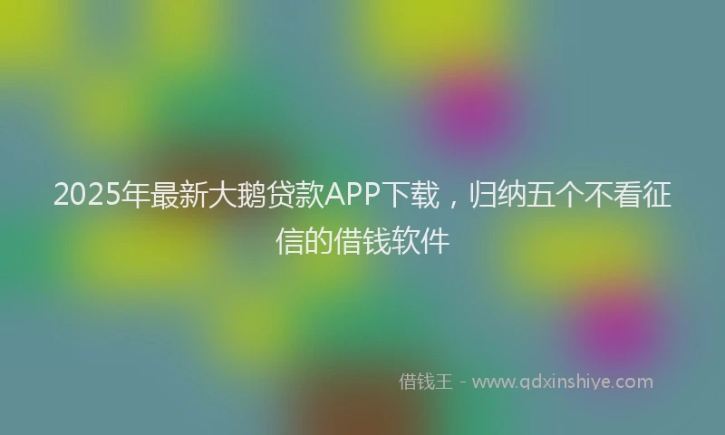 2025年最新大鹅贷款APP下载，归纳五个不看征信的借钱软件