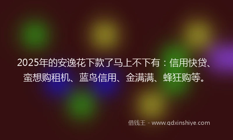 2025年的安逸花下款了马上不下有：信用快贷、蛮想购租机、蓝鸟信用、金满满、蜂狂购等。