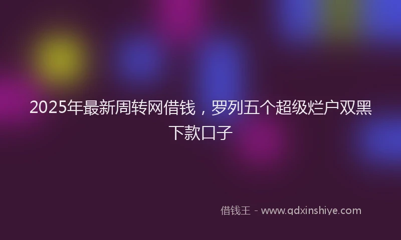 2025年最新周转网借钱，罗列五个超级烂户双黑下款口子