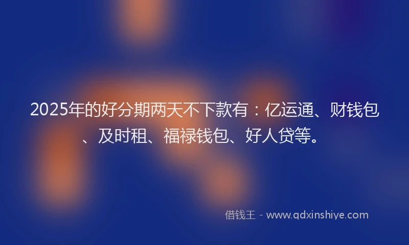 2025年的好分期两天不下款有：亿运通、财钱包、及时租、福禄钱包、好人贷等。