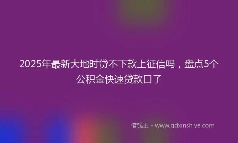 2025年最新大地时贷不下款上征信吗，盘点5个公积金快速贷款口子