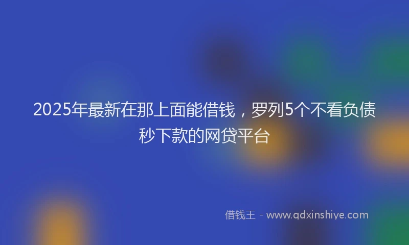 2025年最新在那上面能借钱，罗列5个不看负债秒下款的网贷平台