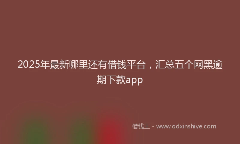 2025年最新哪里还有借钱平台，汇总五个网黑逾期下款app