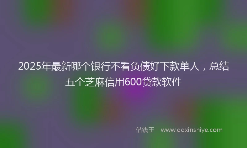 2025年最新哪个银行不看负债好下款单人，总结五个芝麻信用600贷款软件