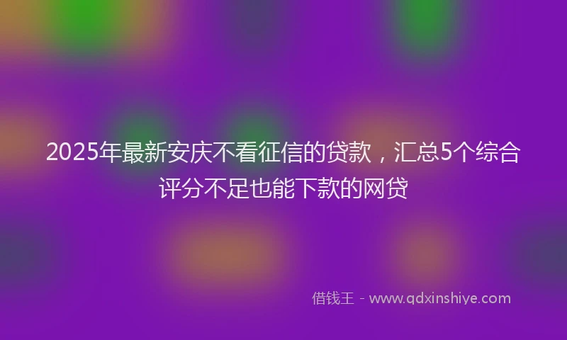 2025年最新安庆不看征信的贷款，汇总5个综合评分不足也能下款的网贷