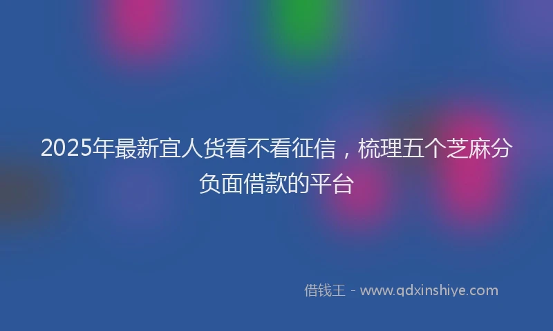 2025年最新宜人货看不看征信，梳理五个芝麻分负面借款的平台