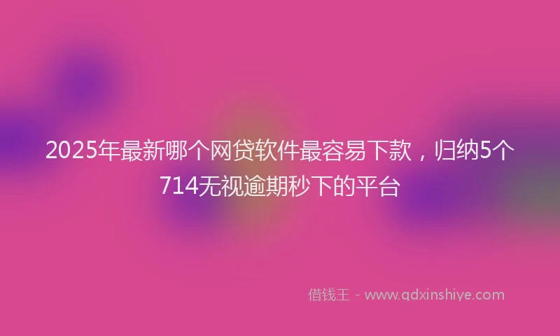 2025年最新哪个网贷软件最容易下款，归纳5个714无视逾期秒下的平台