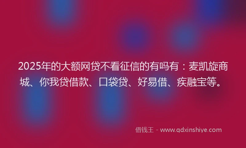 2025年的大额网贷不看征信的有吗有：麦凯旋商城、你我贷借款、口袋贷、好易借、疾融宝等。
