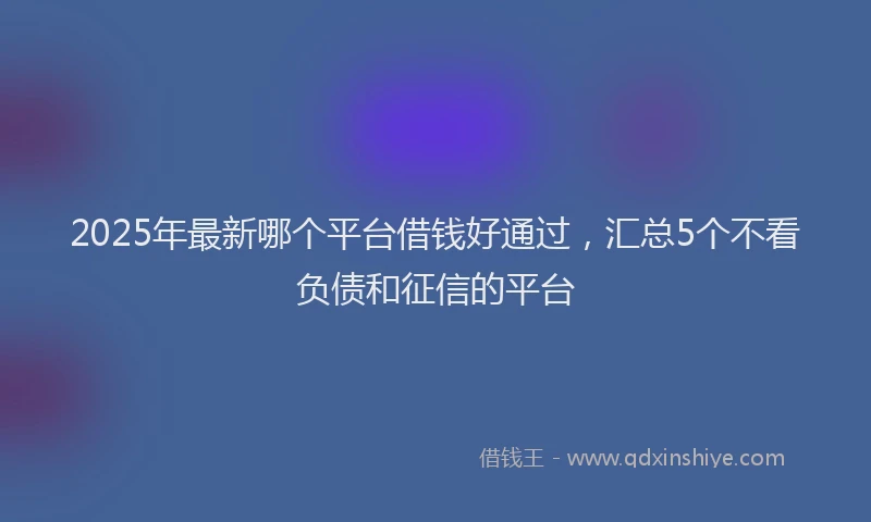 2025年最新哪个平台借钱好通过，汇总5个不看负债和征信的平台