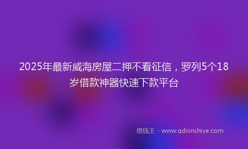 2025年最新威海房屋二押不看征信，罗列5个18岁借款神器快速下款平台