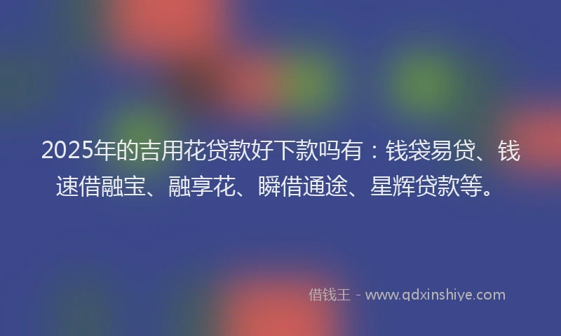 2025年的吉用花贷款好下款吗有：钱袋易贷、钱速借融宝、融享花、瞬借通途、星辉贷款等。