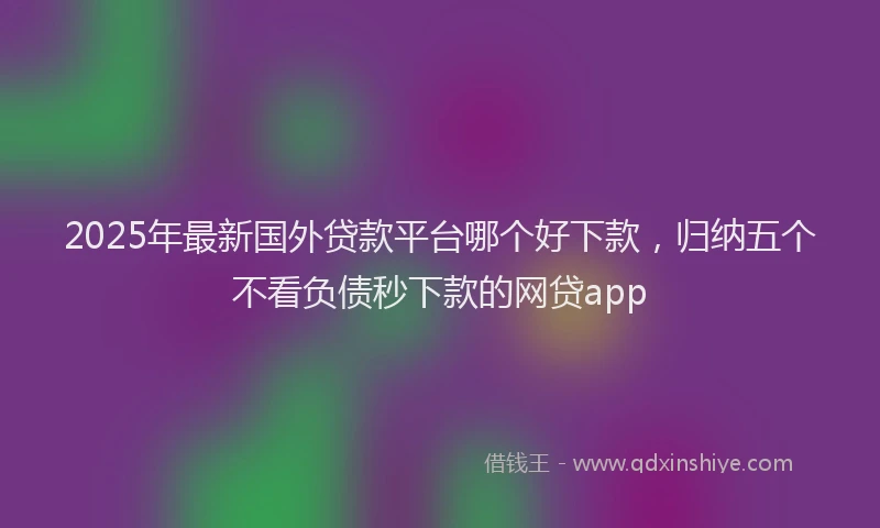 2025年最新国外贷款平台哪个好下款，归纳五个不看负债秒下款的网贷app